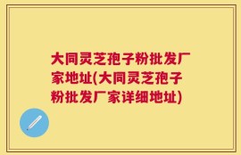 大同灵芝孢子粉批发厂家地址(大同灵芝孢子粉批发厂家详细地址)