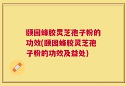 颐园蜂胶灵芝孢子粉的功效(颐园蜂胶灵芝孢子粉的功效及益处)