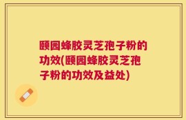 颐园蜂胶灵芝孢子粉的功效(颐园蜂胶灵芝孢子粉的功效及益处)