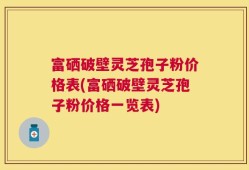富硒破壁灵芝孢子粉价格表(富硒破壁灵芝孢子粉价格一览表)