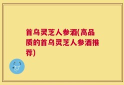首乌灵芝人参酒(高品质的首乌灵芝人参酒推荐)