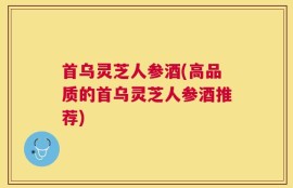 首乌灵芝人参酒(高品质的首乌灵芝人参酒推荐)
