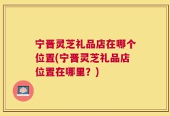 宁晋灵芝礼品店在哪个位置(宁晋灵芝礼品店位置在哪里？)