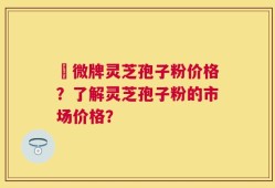 蘇微牌灵芝孢子粉价格？了解灵芝孢子粉的市场价格？