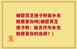 破壁灵芝孢子粉能补充胶原蛋白吗(破壁灵芝孢子粉：能否作为补充胶原蛋白的选择？)