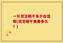 一斤灵芝晒干多少合适呢(灵芝晒干需要多久？)