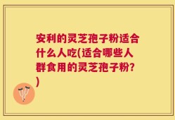 安利的灵芝孢子粉适合什么人吃(适合哪些人群食用的灵芝孢子粉？)