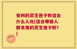 安利的灵芝孢子粉适合什么人吃(适合哪些人群食用的灵芝孢子粉？)