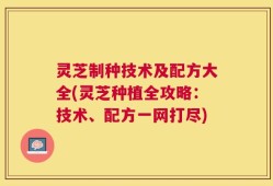 灵芝制种技术及配方大全(灵芝种植全攻略：技术、配方一网打尽)