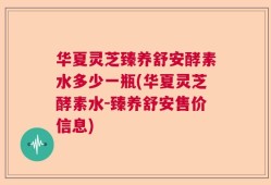 华夏灵芝臻养舒安酵素水多少一瓶(华夏灵芝酵素水-臻养舒安售价信息)