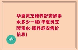 华夏灵芝臻养舒安酵素水多少一瓶(华夏灵芝酵素水-臻养舒安售价信息)