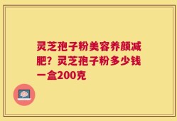 灵芝孢子粉美容养颜减肥？灵芝孢子粉多少钱一盒200克