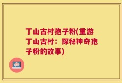 丁山古村孢子粉(重游丁山古村：探秘神奇孢子粉的故事)