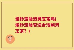 紫砂壶能泡灵芝茶吗(紫砂壶能否适合泡制灵芝茶？)