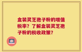 盒装灵芝孢子粉的增值税率？了解盒装灵芝孢子粉的税收政策？