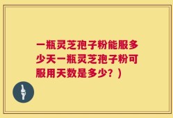 一瓶灵芝孢子粉能服多少天一瓶灵芝孢子粉可服用天数是多少？)