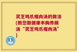 灵芝鸡爪瘦肉汤的做法(教您做健康丰胸养颜汤“灵芝鸡爪瘦肉汤”)