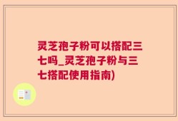灵芝孢子粉可以搭配三七吗_灵芝孢子粉与三七搭配使用指南)