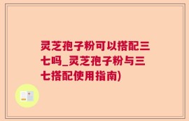 灵芝孢子粉可以搭配三七吗_灵芝孢子粉与三七搭配使用指南)