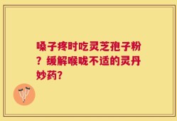 嗓子疼时吃灵芝孢子粉？缓解喉咙不适的灵丹妙药？