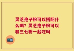 灵芝孢子粉可以搭配什么喝？灵芝孢子粉可以和三七粉一起吃吗