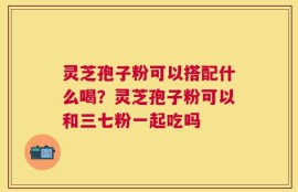 灵芝孢子粉可以搭配什么喝？灵芝孢子粉可以和三七粉一起吃吗
