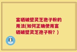 富硒破壁灵芝孢子粉的用法(如何正确使用富硒破壁灵芝孢子粉？)
