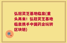 弘冠灵芝基地临泉(重头再来！弘冠灵芝基地临泉携手中国药企玩转区块链)