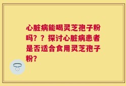 心脏病能喝灵芝孢子粉吗？？探讨心脏病患者是否适合食用灵芝孢子粉？