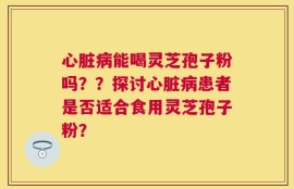 心脏病能喝灵芝孢子粉吗？？探讨心脏病患者是否适合食用灵芝孢子粉？