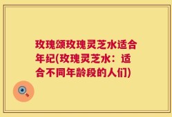 玫瑰颂玫瑰灵芝水适合年纪(玫瑰灵芝水：适合不同年龄段的人们)