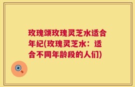 玫瑰颂玫瑰灵芝水适合年纪(玫瑰灵芝水：适合不同年龄段的人们)