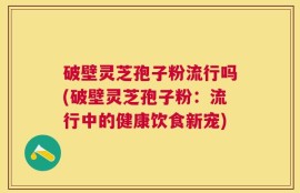 破壁灵芝孢子粉流行吗(破壁灵芝孢子粉：流行中的健康饮食新宠)