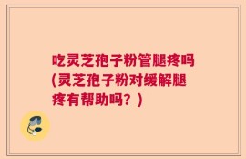 吃灵芝孢子粉管腿疼吗(灵芝孢子粉对缓解腿疼有帮助吗？)