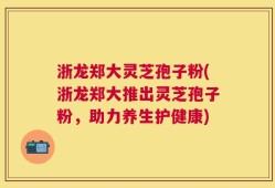 浙龙郑大灵芝孢子粉(浙龙郑大推出灵芝孢子粉，助力养生护健康)