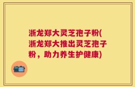 浙龙郑大灵芝孢子粉(浙龙郑大推出灵芝孢子粉，助力养生护健康)
