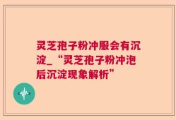 灵芝孢子粉冲服会有沉淀_“灵芝孢子粉冲泡后沉淀现象解析”