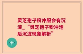 灵芝孢子粉冲服会有沉淀_“灵芝孢子粉冲泡后沉淀现象解析”