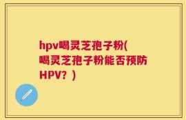 hpv喝灵芝孢子粉(喝灵芝孢子粉能否预防HPV？)