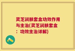 灵芝润肤套盒功效作用与主治(灵芝润肤套盒：功效主治详解)