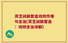 灵芝润肤套盒功效作用与主治(灵芝润肤套盒：功效主治详解)