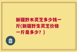 新疆野木灵芝多少钱一斤(新疆野生灵芝价格一斤是多少？)