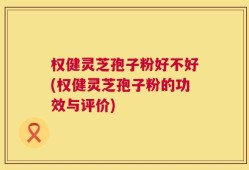 权健灵芝孢子粉好不好(权健灵芝孢子粉的功效与评价)