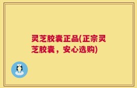 灵芝胶囊正品(正宗灵芝胶囊，安心选购)