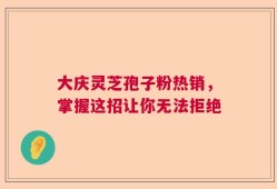 大庆灵芝孢子粉热销，掌握这招让你无法拒绝