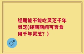 经期能不能吃灵芝千年灵芝(经期期间可否食用千年灵芝？)