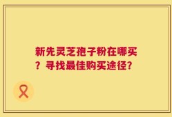新先灵芝孢子粉在哪买？寻找最佳购买途径？