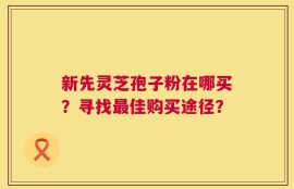 新先灵芝孢子粉在哪买？寻找最佳购买途径？