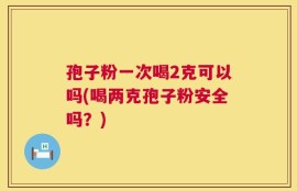 孢子粉一次喝2克可以吗(喝两克孢子粉安全吗？)