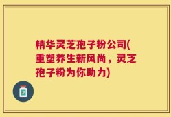 精华灵芝孢子粉公司(重塑养生新风尚，灵芝孢子粉为你助力)